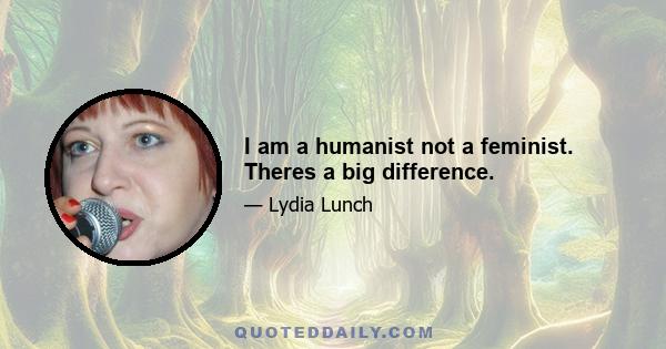 I am a humanist not a feminist. Theres a big difference.