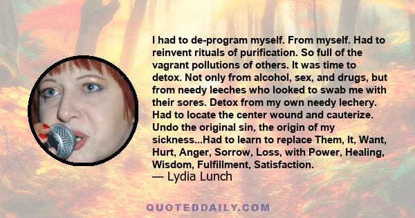 I had to de-program myself. From myself. Had to reinvent rituals of purification. So full of the vagrant pollutions of others. It was time to detox. Not only from alcohol, sex, and drugs, but from needy leeches who