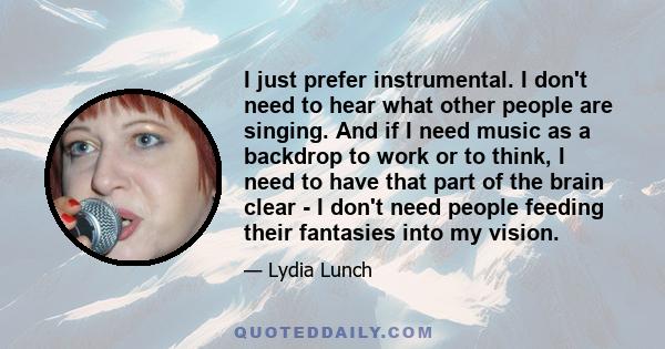 I just prefer instrumental. I don't need to hear what other people are singing. And if I need music as a backdrop to work or to think, I need to have that part of the brain clear - I don't need people feeding their