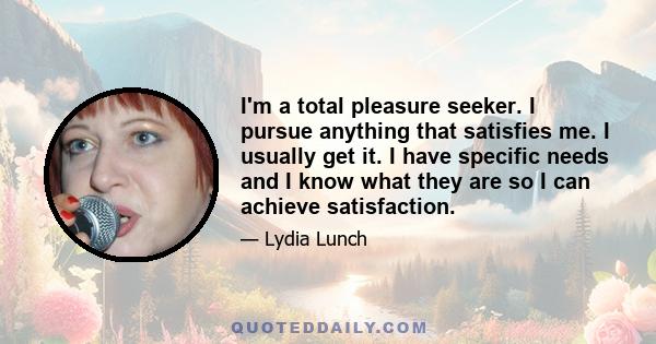 I'm a total pleasure seeker. I pursue anything that satisfies me. I usually get it. I have specific needs and I know what they are so I can achieve satisfaction.