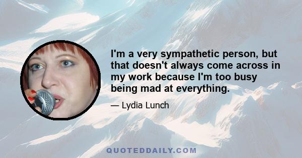 I'm a very sympathetic person, but that doesn't always come across in my work because I'm too busy being mad at everything.