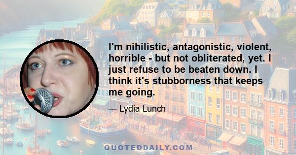 I'm nihilistic, antagonistic, violent, horrible - but not obliterated, yet. I just refuse to be beaten down. I think it's stubborness that keeps me going.