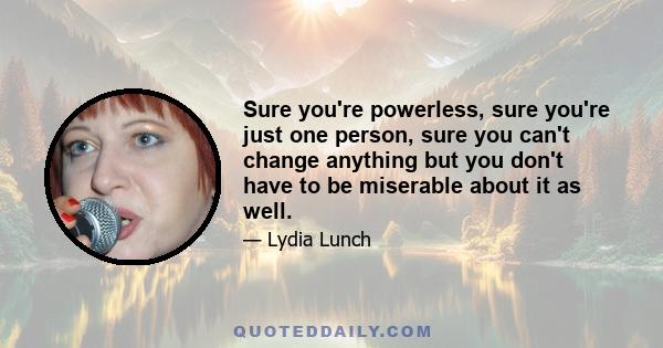 Sure you're powerless, sure you're just one person, sure you can't change anything but you don't have to be miserable about it as well.