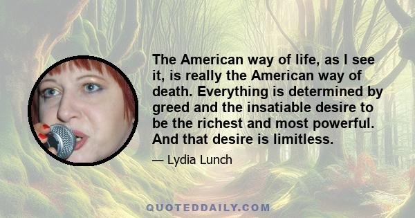 The American way of life, as I see it, is really the American way of death. Everything is determined by greed and the insatiable desire to be the richest and most powerful. And that desire is limitless.