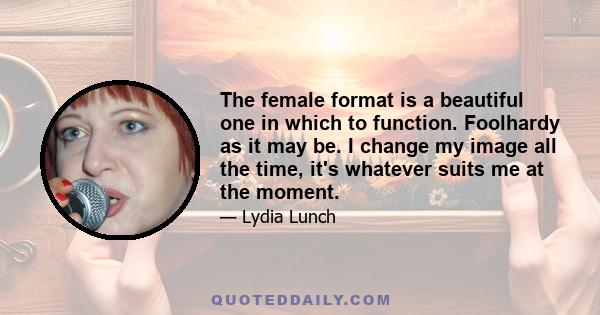 The female format is a beautiful one in which to function. Foolhardy as it may be. I change my image all the time, it's whatever suits me at the moment.