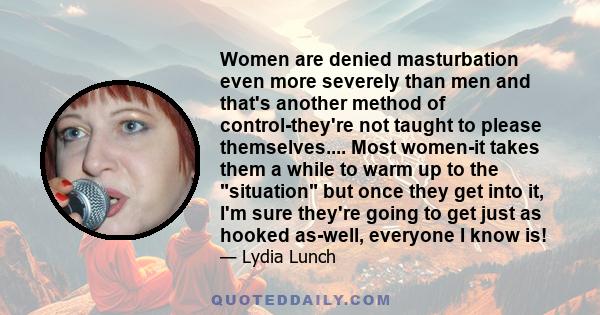 Women are denied masturbation even more severely than men and that's another method of control-they're not taught to please themselves.... Most women-it takes them a while to warm up to the situation but once they get