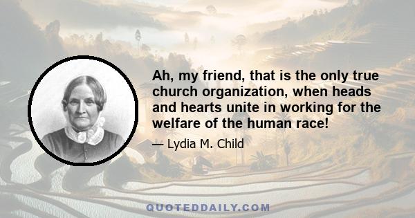 Ah, my friend, that is the only true church organization, when heads and hearts unite in working for the welfare of the human race!