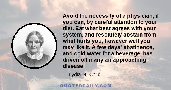 Avoid the necessity of a physician, if you can, by careful attention to your diet. Eat what best agrees with your system, and resolutely abstain from what hurts you, however well you may like it. A few days' abstinence, 