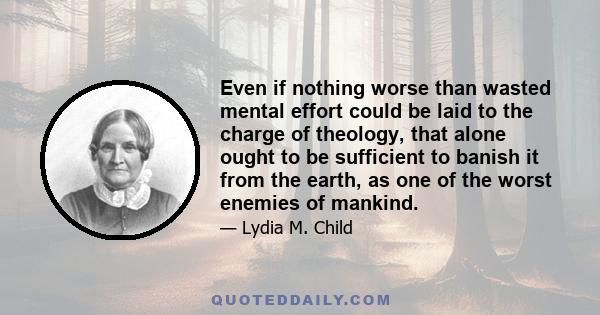 Even if nothing worse than wasted mental effort could be laid to the charge of theology, that alone ought to be sufficient to banish it from the earth, as one of the worst enemies of mankind.