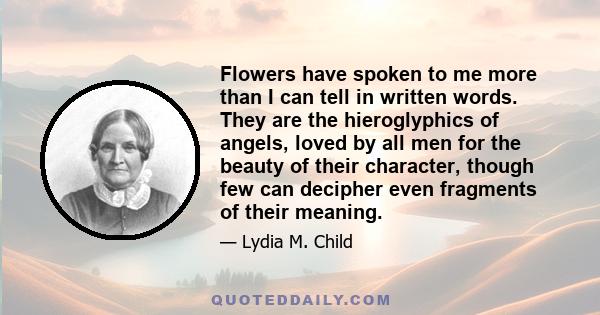 Flowers have spoken to me more than I can tell in written words. They are the hieroglyphics of angels, loved by all men for the beauty of their character, though few can decipher even fragments of their meaning.