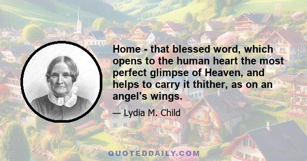 Home - that blessed word, which opens to the human heart the most perfect glimpse of Heaven, and helps to carry it thither, as on an angel's wings.