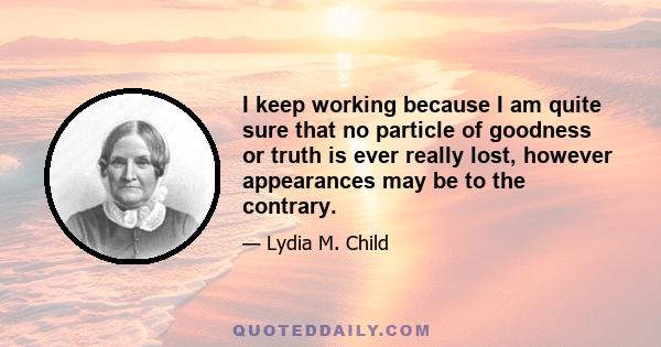 I keep working because I am quite sure that no particle of goodness or truth is ever really lost, however appearances may be to the contrary.