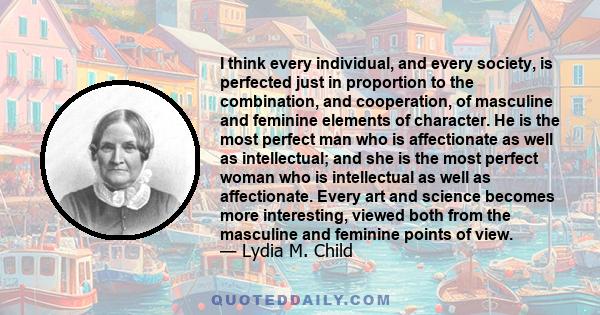 I think every individual, and every society, is perfected just in proportion to the combination, and cooperation, of masculine and feminine elements of character. He is the most perfect man who is affectionate as well