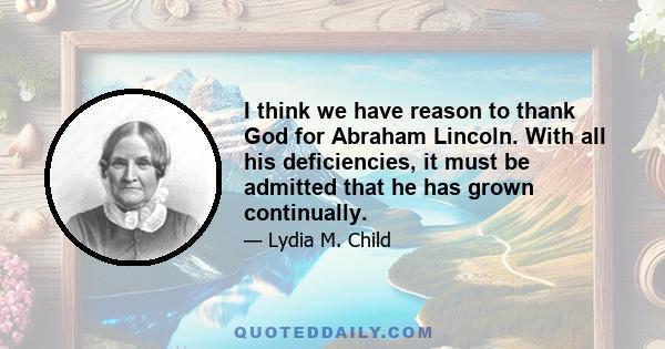 I think we have reason to thank God for Abraham Lincoln. With all his deficiencies, it must be admitted that he has grown continually.