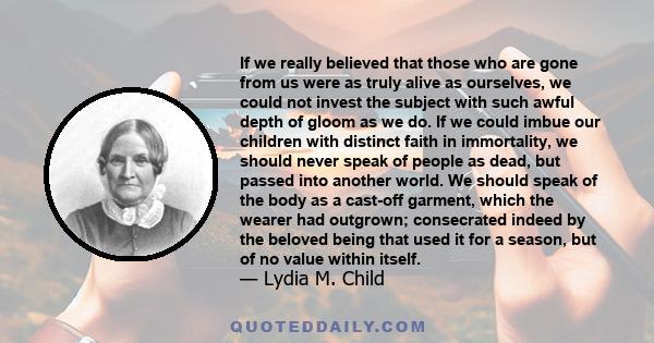 If we really believed that those who are gone from us were as truly alive as ourselves, we could not invest the subject with such awful depth of gloom as we do. If we could imbue our children with distinct faith in