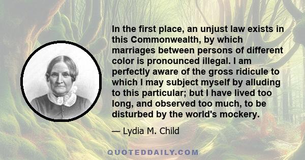 In the first place, an unjust law exists in this Commonwealth, by which marriages between persons of different color is pronounced illegal. I am perfectly aware of the gross ridicule to which I may subject myself by