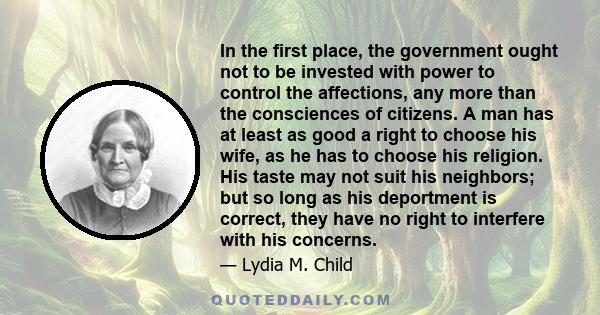 In the first place, the government ought not to be invested with power to control the affections, any more than the consciences of citizens. A man has at least as good a right to choose his wife, as he has to choose his 