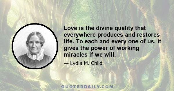 Love is the divine quality that everywhere produces and restores life. To each and every one of us, it gives the power of working miracles if we will.