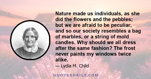 Nature made us individuals, as she did the flowers and the pebbles; but we are afraid to be peculiar, and so our society resembles a bag of marbles, or a string of mold candles. Why should we all dress after the same