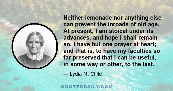 Neither lemonade nor anything else can prevent the inroads of old age. At present, I am stoical under its advances, and hope I shall remain so. I have but one prayer at heart; and that is, to have my faculties so far