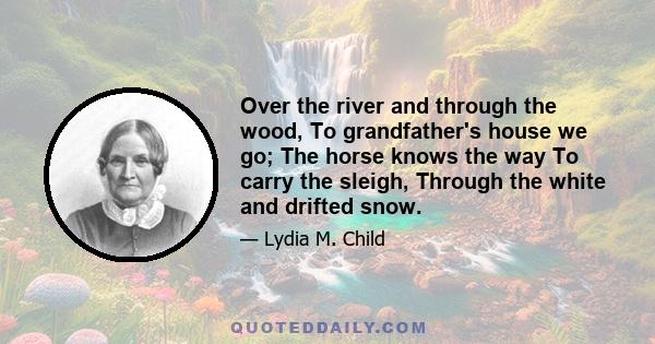 Over the river and through the wood, To grandfather's house we go; The horse knows the way To carry the sleigh, Through the white and drifted snow.