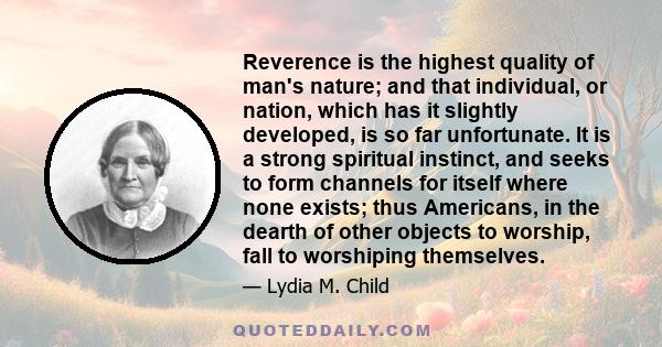 Reverence is the highest quality of man's nature; and that individual, or nation, which has it slightly developed, is so far unfortunate. It is a strong spiritual instinct, and seeks to form channels for itself where