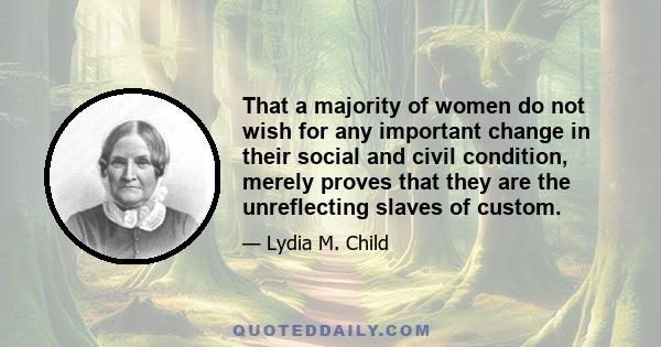 That a majority of women do not wish for any important change in their social and civil condition, merely proves that they are the unreflecting slaves of custom.