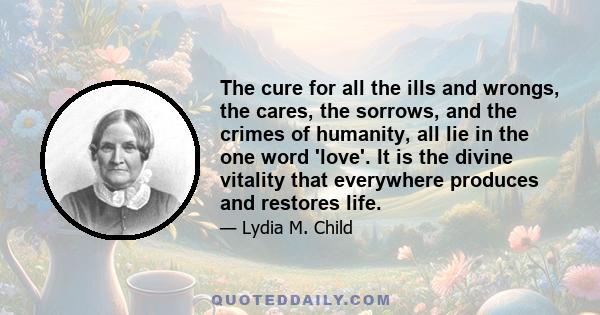 The cure for all the ills and wrongs, the cares, the sorrows, and the crimes of humanity, all lie in the one word 'love'. It is the divine vitality that everywhere produces and restores life.