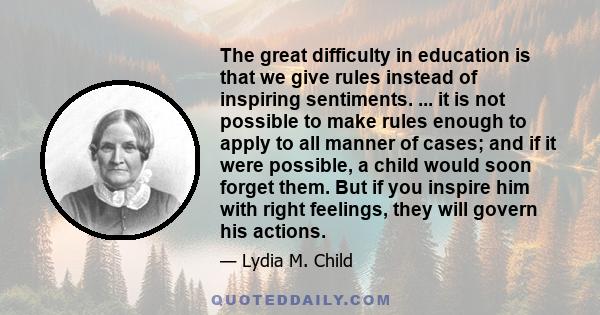 The great difficulty in education is that we give rules instead of inspiring sentiments. ... it is not possible to make rules enough to apply to all manner of cases; and if it were possible, a child would soon forget