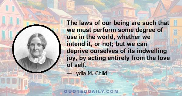 The laws of our being are such that we must perform some degree of use in the world, whether we intend it, or not; but we can deprive ourselves of its indwelling joy, by acting entirely from the love of self.