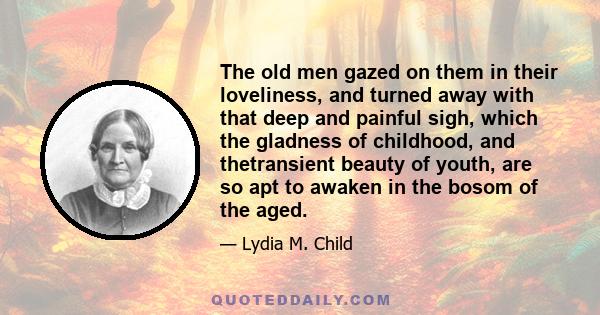 The old men gazed on them in their loveliness, and turned away with that deep and painful sigh, which the gladness of childhood, and thetransient beauty of youth, are so apt to awaken in the bosom of the aged.