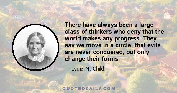 There have always been a large class of thinkers who deny that the world makes any progress. They say we move in a circle; that evils are never conquered, but only change their forms.