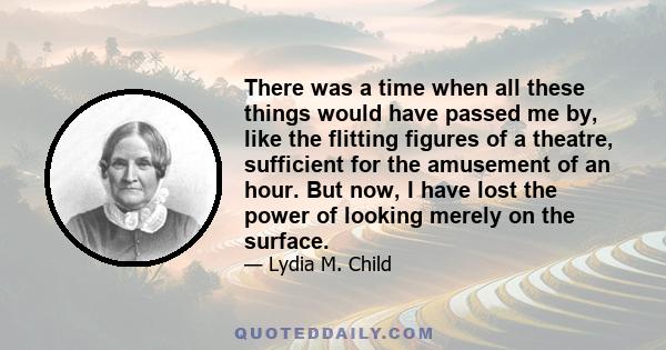 There was a time when all these things would have passed me by, like the flitting figures of a theatre, sufficient for the amusement of an hour. But now, I have lost the power of looking merely on the surface.