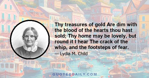 Thy treasures of gold Are dim with the blood of the hearts thou hast sold; Thy home may be lovely, but round it I hear The crack of the whip, and the footsteps of fear.