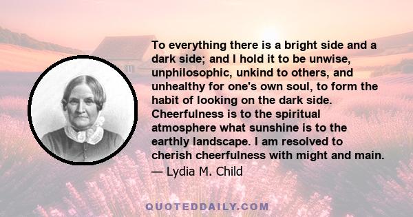 To everything there is a bright side and a dark side; and I hold it to be unwise, unphilosophic, unkind to others, and unhealthy for one's own soul, to form the habit of looking on the dark side. Cheerfulness is to the