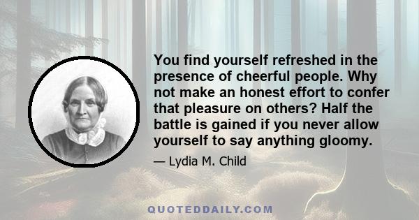 You find yourself refreshed in the presence of cheerful people. Why not make an honest effort to confer that pleasure on others? Half the battle is gained if you never allow yourself to say anything gloomy.