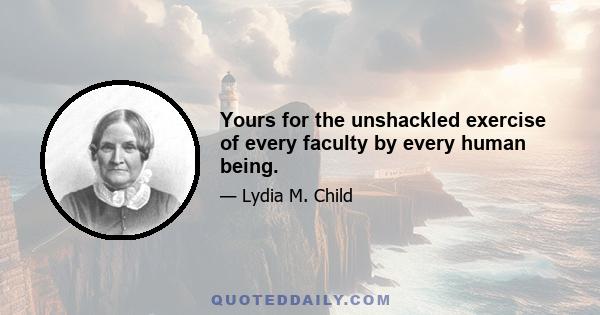 Yours for the unshackled exercise of every faculty by every human being.