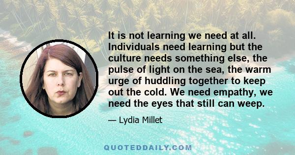 It is not learning we need at all. Individuals need learning but the culture needs something else, the pulse of light on the sea, the warm urge of huddling together to keep out the cold. We need empathy, we need the