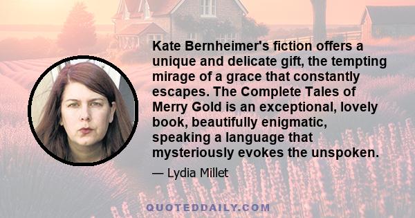 Kate Bernheimer's fiction offers a unique and delicate gift, the tempting mirage of a grace that constantly escapes. The Complete Tales of Merry Gold is an exceptional, lovely book, beautifully enigmatic, speaking a