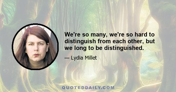 We're so many, we're so hard to distinguish from each other, but we long to be distinguished.