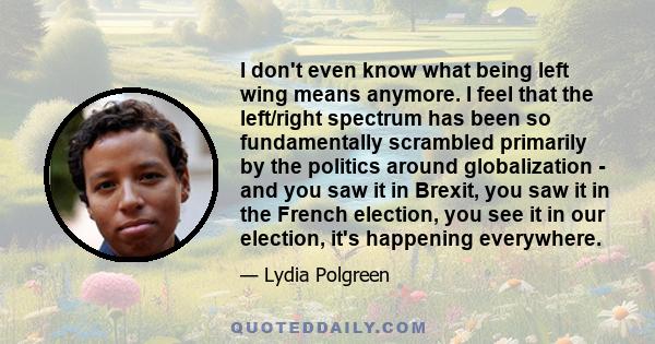 I don't even know what being left wing means anymore. I feel that the left/right spectrum has been so fundamentally scrambled primarily by the politics around globalization - and you saw it in Brexit, you saw it in the