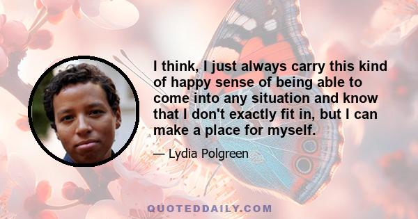 I think, I just always carry this kind of happy sense of being able to come into any situation and know that I don't exactly fit in, but I can make a place for myself.