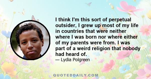 I think I'm this sort of perpetual outsider, I grew up most of my life in countries that were neither where I was born nor where either of my parents were from. I was part of a weird religion that nobody had heard of.