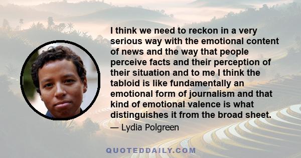 I think we need to reckon in a very serious way with the emotional content of news and the way that people perceive facts and their perception of their situation and to me I think the tabloid is like fundamentally an