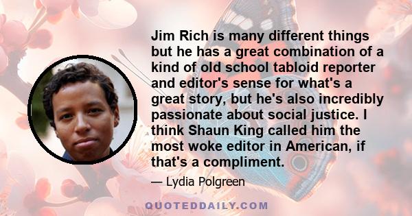 Jim Rich is many different things but he has a great combination of a kind of old school tabloid reporter and editor's sense for what's a great story, but he's also incredibly passionate about social justice. I think