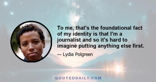 To me, that's the foundational fact of my identity is that I'm a journalist and so it's hard to imagine putting anything else first.