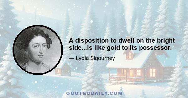 A disposition to dwell on the bright side...is like gold to its possessor.