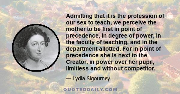 Admitting that it is the profession of our sex to teach, we perceive the mother to be first in point of precedence, in degree of power, in the faculty of teaching, and in the department allotted. For in point of