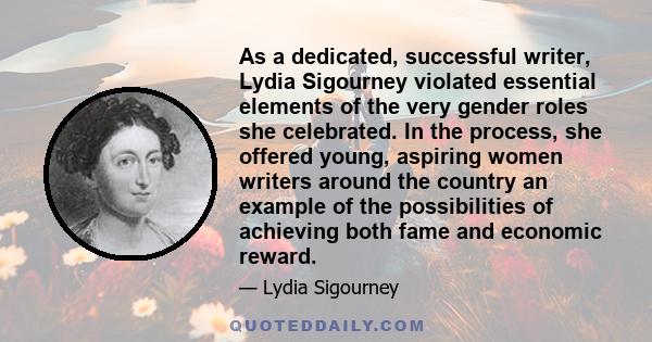 As a dedicated, successful writer, Lydia Sigourney violated essential elements of the very gender roles she celebrated. In the process, she offered young, aspiring women writers around the country an example of the