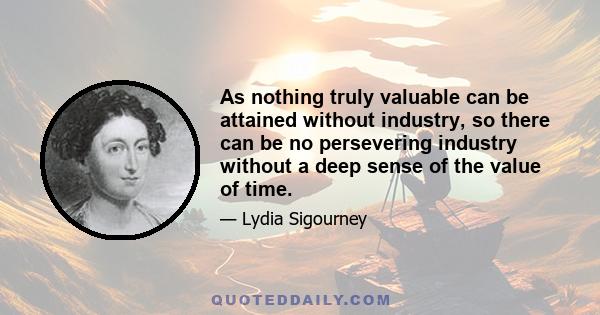 As nothing truly valuable can be attained without industry, so there can be no persevering industry without a deep sense of the value of time.